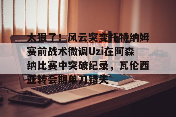 爱游戏在线登录-太狠了！风云突变托特纳姆赛前战术微调Uzi在阿森纳比赛中突破纪录，瓦伦西亚转会期单刀错失的简单介绍